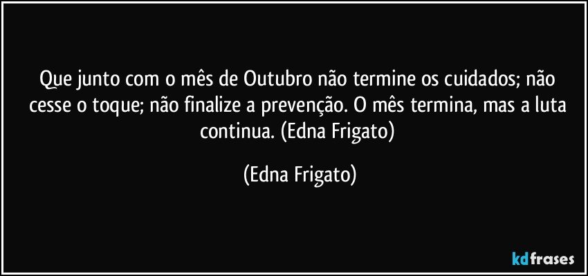 Que junto com o mês de Outubro não termine os cuidados; não cesse o toque; não finalize a prevenção. O mês termina, mas a luta continua. (Edna Frigato) (Edna Frigato)