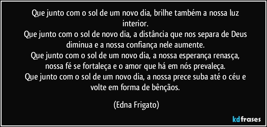 Que junto com o sol de um novo dia, brilhe também a nossa luz interior. 
Que junto com o sol de novo dia, a distância que nos separa de Deus diminua e a nossa confiança nele aumente. 
Que junto com o sol de um novo dia, a nossa esperança renasça, nossa fé se fortaleça e o amor que há em nós prevaleça. 
Que junto com o sol de um novo dia, a nossa prece suba até o céu e volte em forma de bênçãos. (Edna Frigato)