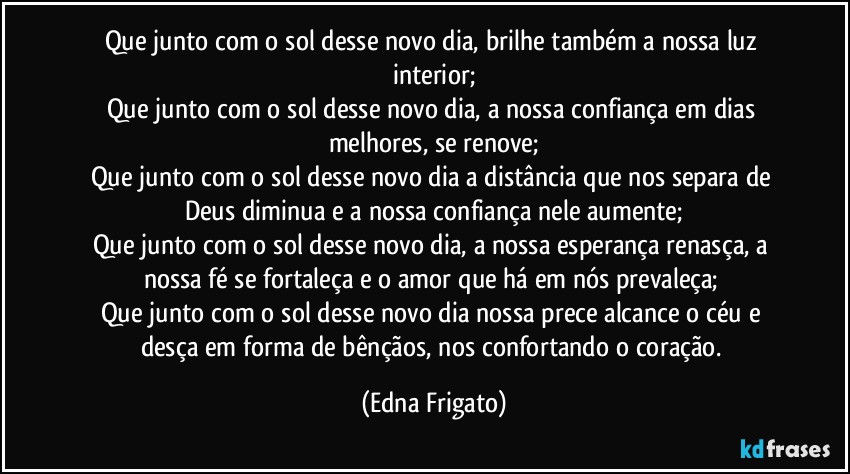 Que junto com o sol desse novo dia, brilhe também a nossa luz interior;
Que junto com o sol desse novo dia, a nossa confiança em dias melhores, se renove;
Que junto com o sol desse novo dia a distância que nos separa de Deus diminua e a nossa confiança nele aumente;
Que junto com o sol desse novo dia, a nossa esperança renasça, a nossa fé se fortaleça e o amor que há em nós prevaleça; 
Que junto com o sol desse novo dia nossa prece alcance o céu e desça em forma de bênçãos, nos confortando o coração. (Edna Frigato)