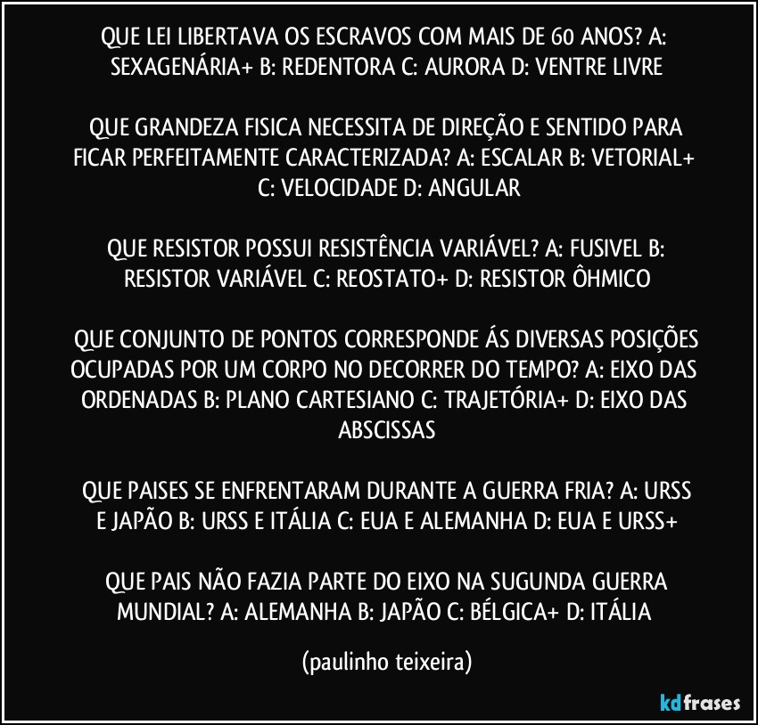 QUE LEI LIBERTAVA OS ESCRAVOS COM MAIS DE 60 ANOS?  A: SEXAGENÁRIA+  B: REDENTORA  C: AURORA  D: VENTRE LIVRE

 QUE GRANDEZA FISICA NECESSITA DE DIREÇÃO E SENTIDO PARA FICAR PERFEITAMENTE CARACTERIZADA?  A: ESCALAR  B: VETORIAL+  C: VELOCIDADE  D: ANGULAR

 QUE RESISTOR POSSUI RESISTÊNCIA VARIÁVEL?  A: FUSIVEL  B: RESISTOR VARIÁVEL  C: REOSTATO+  D: RESISTOR ÔHMICO

 QUE CONJUNTO DE PONTOS CORRESPONDE ÁS DIVERSAS POSIÇÕES OCUPADAS POR UM CORPO NO DECORRER DO TEMPO?  A: EIXO DAS ORDENADAS  B: PLANO CARTESIANO  C: TRAJETÓRIA+  D: EIXO DAS ABSCISSAS

 QUE PAISES SE ENFRENTARAM DURANTE A GUERRA FRIA?  A: URSS E JAPÃO  B: URSS E ITÁLIA  C: EUA E ALEMANHA  D: EUA E URSS+

 QUE PAIS NÃO FAZIA PARTE DO EIXO NA SUGUNDA GUERRA MUNDIAL?  A: ALEMANHA  B: JAPÃO  C: BÉLGICA+  D: ITÁLIA (paulinho teixeira)