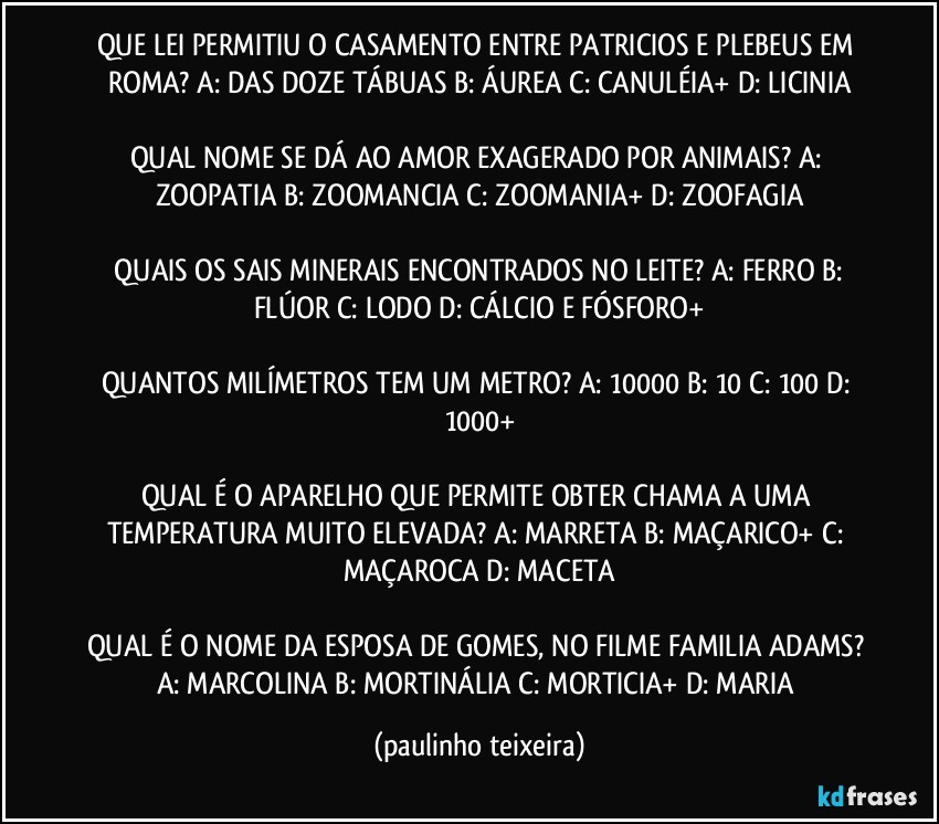 QUE LEI PERMITIU O CASAMENTO ENTRE PATRICIOS E PLEBEUS EM ROMA? A: DAS DOZE TÁBUAS  B: ÁUREA  C: CANULÉIA+  D: LICINIA

QUAL NOME SE DÁ AO AMOR EXAGERADO POR ANIMAIS? A: ZOOPATIA  B: ZOOMANCIA  C: ZOOMANIA+  D: ZOOFAGIA

 QUAIS OS SAIS MINERAIS ENCONTRADOS NO LEITE? A: FERRO  B: FLÚOR  C: LODO  D: CÁLCIO E FÓSFORO+

QUANTOS MILÍMETROS TEM UM METRO? A: 10000  B: 10  C: 100  D: 1000+

QUAL É O APARELHO QUE PERMITE OBTER CHAMA A UMA TEMPERATURA MUITO ELEVADA? A: MARRETA  B: MAÇARICO+  C: MAÇAROCA  D: MACETA

QUAL É O NOME DA ESPOSA DE GOMES, NO FILME FAMILIA ADAMS? A: MARCOLINA  B: MORTINÁLIA  C: MORTICIA+  D: MARIA (paulinho teixeira)