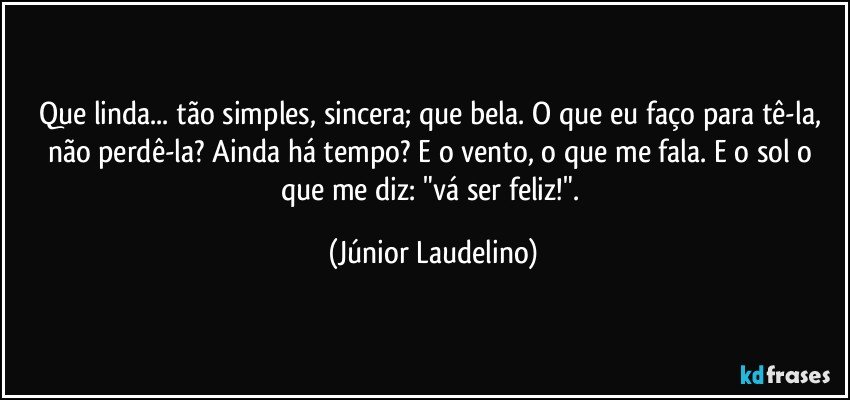 Que linda... tão simples, sincera; que bela. O que eu faço para tê-la, não perdê-la? Ainda há tempo? E o vento, o que me fala. E o sol o que me diz: "vá ser feliz!". (Júnior Laudelino)