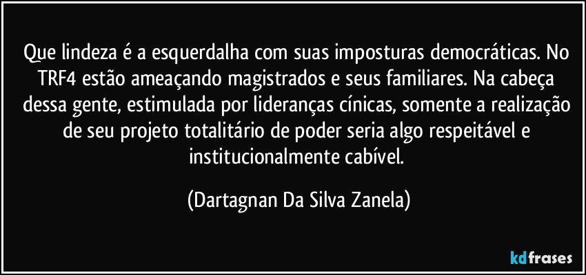 Que lindeza é a esquerdalha com suas imposturas democráticas. No TRF4 estão ameaçando magistrados e seus familiares. Na cabeça dessa gente, estimulada por lideranças cínicas, somente a realização de seu projeto totalitário de poder seria algo respeitável e institucionalmente cabível. (Dartagnan Da Silva Zanela)