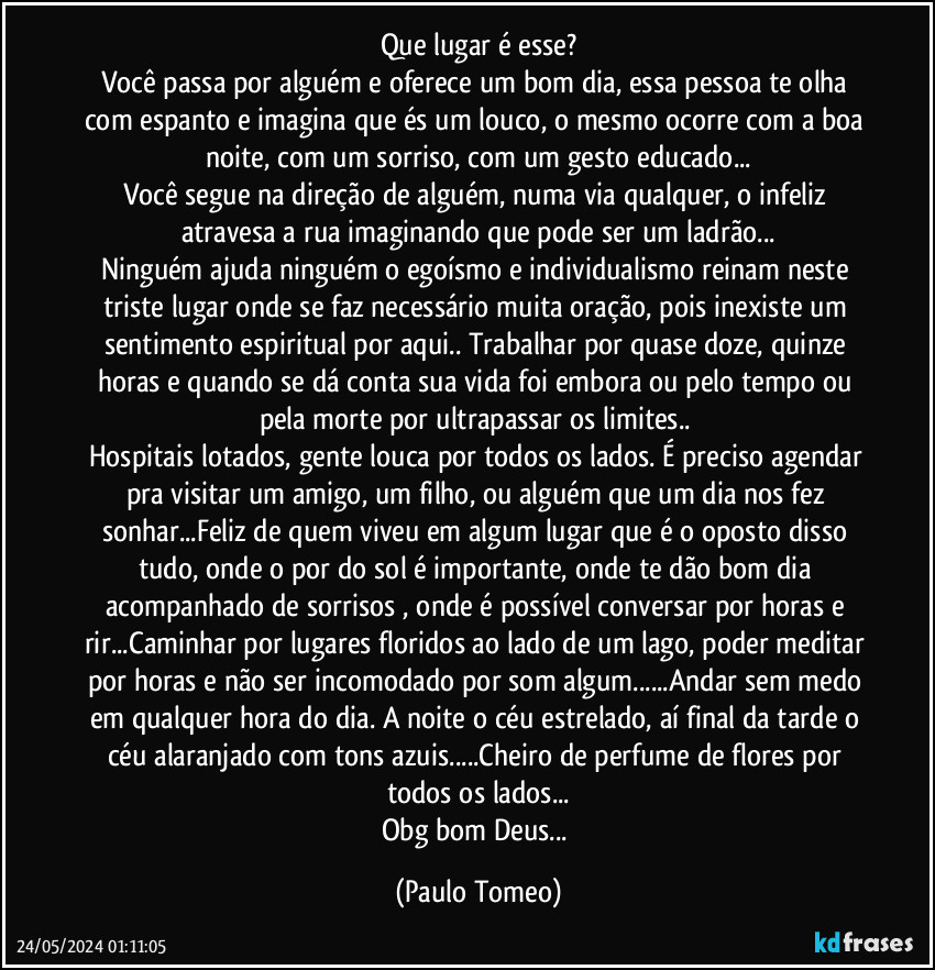 Que lugar é esse?
Você passa por alguém e oferece um bom dia, essa pessoa te olha com espanto e imagina que és um louco, o mesmo ocorre com a boa noite, com um sorriso, com um gesto educado...
Você segue na direção de alguém, numa via qualquer, o infeliz atravesa a rua imaginando que pode ser um ladrão...
Ninguém ajuda ninguém o egoísmo e individualismo reinam neste triste lugar onde se faz necessário  muita oração, pois inexiste um sentimento espiritual por aqui.. Trabalhar por quase doze, quinze horas e quando se dá conta sua vida foi embora ou pelo tempo ou pela morte por ultrapassar os limites.. 
Hospitais lotados, gente louca por todos os lados. É preciso agendar pra visitar um amigo, um filho, ou alguém que um dia nos fez sonhar...Feliz de quem viveu em algum lugar que é o oposto disso tudo, onde o por do sol é importante, onde te dão bom dia acompanhado de sorrisos , onde é possível conversar por horas e rir...Caminhar por lugares floridos ao lado de um lago, poder meditar por horas e não ser incomodado por som algum...Andar sem medo em qualquer hora do dia. A noite o céu estrelado, aí final da tarde o céu alaranjado com tons azuis...Cheiro de perfume de flores por todos os lados...
Obg bom Deus... (Paulo Tomeo)