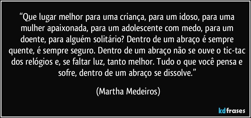 “Que lugar melhor para uma criança, para um idoso, para uma mulher apaixonada, para um adolescente com medo, para um doente, para alguém solitário? Dentro de um abraço é sempre quente, é sempre seguro. Dentro de um abraço não se ouve o tic-tac dos relógios e, se faltar luz, tanto melhor. Tudo o que você pensa e sofre, dentro de um abraço se dissolve.” (Martha Medeiros)