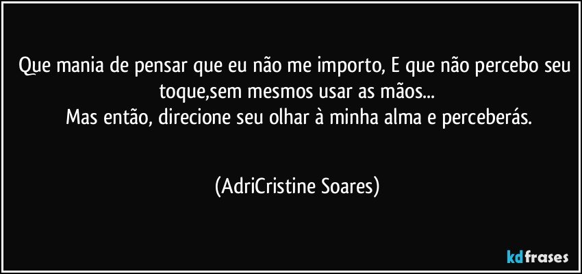 Que mania de pensar que eu não me importo, E que não percebo seu toque,sem mesmos usar as mãos...
 Mas então, direcione seu olhar à minha alma e perceberás.
                                                                           (AdriCristine Soares)