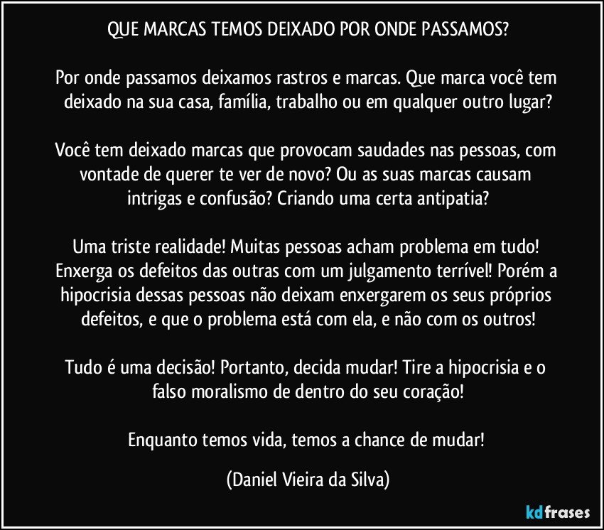 QUE MARCAS TEMOS DEIXADO POR ONDE PASSAMOS?

Por onde passamos deixamos rastros e marcas. Que marca você tem deixado na sua casa, família, trabalho ou em qualquer outro lugar?

Você tem deixado marcas que provocam saudades nas pessoas, com vontade de querer te ver de novo? Ou as suas marcas causam intrigas e confusão? Criando uma certa antipatia?

Uma triste realidade! Muitas pessoas acham problema em tudo! Enxerga os defeitos das outras com um julgamento terrível! Porém a hipocrisia dessas pessoas não deixam enxergarem os seus próprios defeitos, e que o problema está com ela, e não com os outros!

Tudo é uma decisão! Portanto, decida mudar! Tire a hipocrisia e o falso moralismo de dentro do seu coração!

Enquanto temos vida, temos a chance de mudar! (Daniel Vieira da Silva)