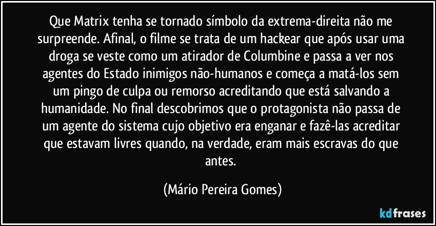 Que Matrix tenha se tornado símbolo da extrema-direita não me surpreende. Afinal, o filme se trata de um hackear que após usar uma droga se veste como um atirador de Columbine e passa a ver nos agentes do Estado inimigos não-humanos e começa a matá-los sem um pingo de culpa ou remorso acreditando que está salvando a humanidade. No final descobrimos que o protagonista não passa de um agente do sistema cujo objetivo era enganar e fazê-las acreditar que estavam livres quando, na verdade, eram mais escravas do que antes. (Mário Pereira Gomes)