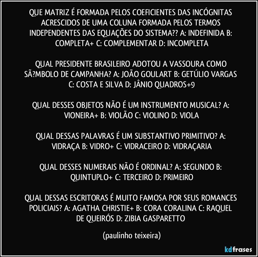 QUE MATRIZ É FORMADA PELOS COEFICIENTES DAS INCÓGNITAS ACRESCIDOS DE UMA COLUNA FORMADA PELOS TERMOS INDEPENDENTES DAS EQUAÇÕES DO SISTEMA??  A: INDEFINIDA  B: COMPLETA+  C: COMPLEMENTAR  D: INCOMPLETA

QUAL PRESIDENTE BRASILEIRO ADOTOU A VASSOURA COMO SÃ?MBOLO DE CAMPANHA? A: JOÃO GOULART  B: GETÚLIO VARGAS  C: COSTA E SILVA  D: JÂNIO QUADROS+9

QUAL DESSES OBJETOS NÃO É UM INSTRUMENTO MUSICAL? A: VIONEIRA+  B: VIOLÃO  C: VIOLINO  D: VIOLA

QUAL DESSAS PALAVRAS É UM SUBSTANTIVO PRIMITIVO? A: VIDRAÇA  B: VIDRO+  C: VIDRACEIRO  D: VIDRAÇARIA

QUAL DESSES NUMERAIS NÃO É ORDINAL? A: SEGUNDO  B: QUINTUPLO+  C: TERCEIRO  D: PRIMEIRO

QUAL DESSAS ESCRITORAS É MUITO FAMOSA POR SEUS ROMANCES POLICIAIS? A: AGATHA CHRISTIE+  B: CORA CORALINA  C: RAQUEL DE QUEIRÓS  D: ZIBIA GASPARETTO (paulinho teixeira)