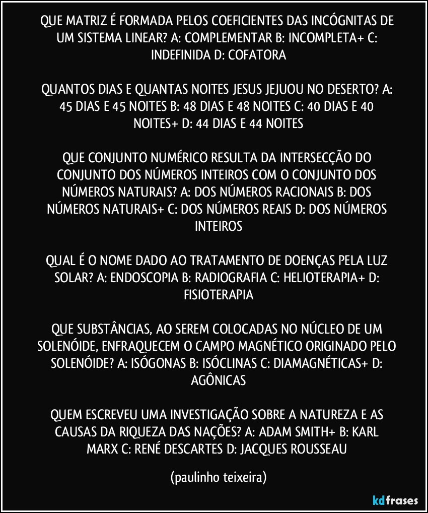 QUE MATRIZ É FORMADA PELOS COEFICIENTES DAS INCÓGNITAS DE UM SISTEMA LINEAR? A: COMPLEMENTAR  B: INCOMPLETA+  C: INDEFINIDA  D: COFATORA

QUANTOS DIAS E QUANTAS NOITES JESUS JEJUOU NO DESERTO? A: 45 DIAS E 45 NOITES  B: 48 DIAS E 48 NOITES   C: 40 DIAS E 40 NOITES+  D: 44 DIAS E 44 NOITES

QUE CONJUNTO NUMÉRICO RESULTA DA INTERSECÇÃO DO CONJUNTO DOS NÚMEROS INTEIROS COM O CONJUNTO DOS NÚMEROS NATURAIS? A: DOS NÚMEROS RACIONAIS  B: DOS NÚMEROS NATURAIS+  C: DOS NÚMEROS REAIS  D: DOS NÚMEROS INTEIROS

QUAL É O NOME DADO AO TRATAMENTO DE DOENÇAS PELA LUZ SOLAR? A: ENDOSCOPIA  B: RADIOGRAFIA  C: HELIOTERAPIA+  D: FISIOTERAPIA

QUE SUBSTÂNCIAS, AO SEREM COLOCADAS NO NÚCLEO DE UM SOLENÓIDE, ENFRAQUECEM O CAMPO MAGNÉTICO ORIGINADO PELO SOLENÓIDE? A: ISÓGONAS  B: ISÓCLINAS  C: DIAMAGNÉTICAS+  D: AGÔNICAS

QUEM ESCREVEU UMA INVESTIGAÇÃO SOBRE A NATUREZA E AS CAUSAS DA RIQUEZA DAS NAÇÕES? A: ADAM SMITH+  B: KARL MARX  C: RENÉ DESCARTES  D: JACQUES ROUSSEAU (paulinho teixeira)