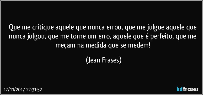 Que me critique aquele que nunca errou, que me julgue aquele que nunca julgou, que me torne um erro, aquele que é perfeito, que me meçam na medida que se medem! (Jean Frases)