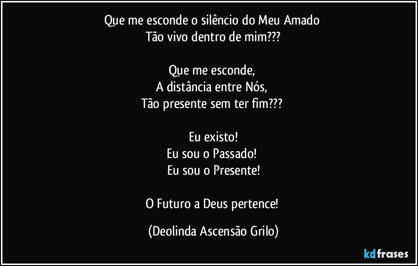 Que me esconde o silêncio do Meu Amado 
Tão vivo dentro de mim???

Que me esconde, 
A distância entre Nós, 
Tão presente sem ter fim??? 

Eu existo!
Eu sou o Passado! 
Eu sou o Presente!

O Futuro a Deus pertence! (Deolinda Ascensão Grilo)