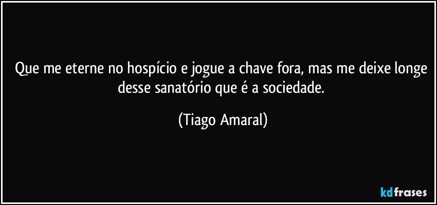 Que me eterne no hospício e jogue a chave fora, mas me deixe longe desse sanatório que é a sociedade. (Tiago Amaral)