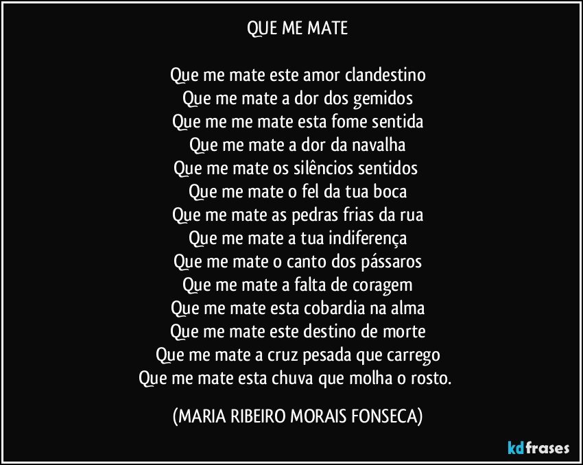 QUE ME MATE

Que me mate este amor clandestino
Que me mate a dor dos gemidos
Que me me mate esta fome sentida
Que me mate a dor da navalha
Que me mate os silêncios sentidos 
Que me mate o fel da tua boca
Que me mate as pedras frias da rua
Que me mate a tua indiferença
Que me mate o canto dos pássaros
Que me mate a falta de coragem
Que me mate esta cobardia na alma
Que me mate este destino de morte
Que me mate a cruz pesada que carrego
Que me mate esta chuva que molha o rosto. (MARIA RIBEIRO MORAIS FONSECA)