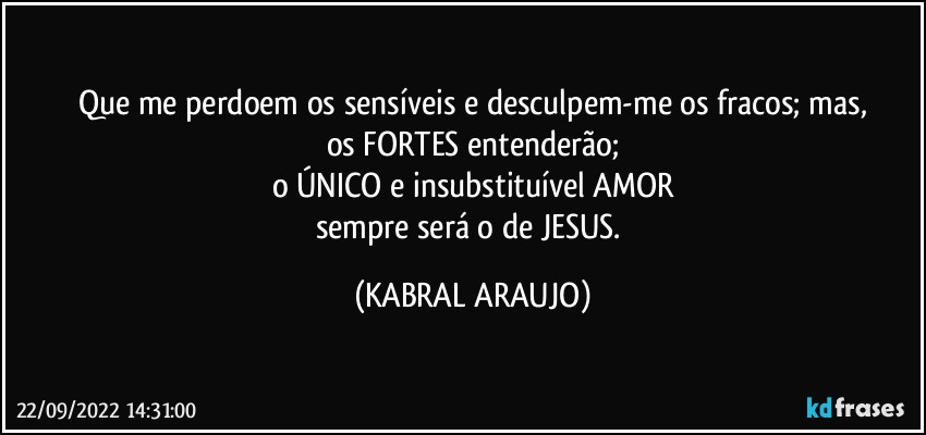 Que me perdoem os sensíveis e desculpem-me os fracos; mas,
os FORTES entenderão;
o ÚNICO e insubstituível AMOR
sempre será o de JESUS. (KABRAL ARAUJO)