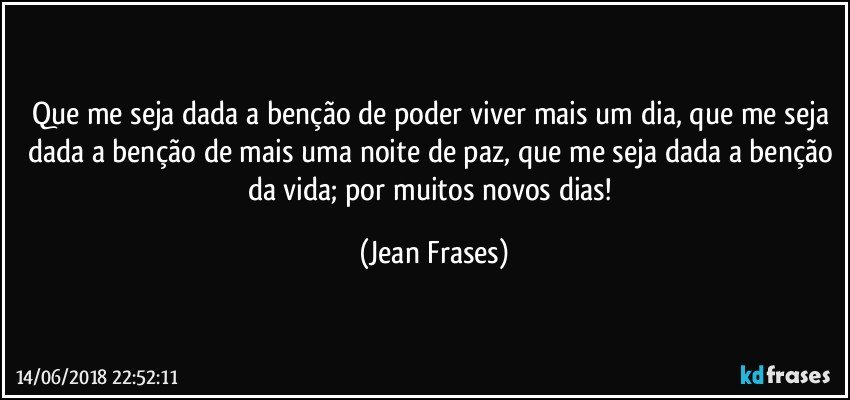 Que me seja dada a benção de poder viver mais um dia, que me seja dada a benção de mais uma noite de paz, que me seja dada a benção da vida; por muitos novos dias! (Jean Frases)