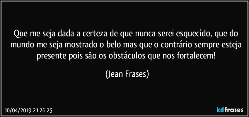 Que me seja dada a certeza de que nunca serei esquecido, que do mundo me seja mostrado o belo mas que o contrário sempre esteja presente pois são os obstáculos que nos fortalecem! (Jean Frases)