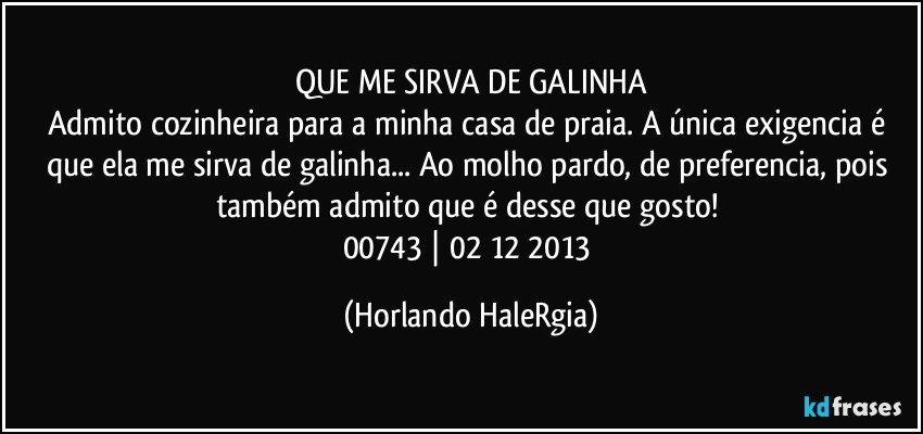 QUE ME SIRVA DE GALINHA
Admito cozinheira para a minha casa de praia. A única exigencia é que ela me sirva de galinha... Ao molho pardo, de preferencia, pois também admito que é desse que gosto! 
00743 | 02/12/2013 (Horlando HaleRgia)