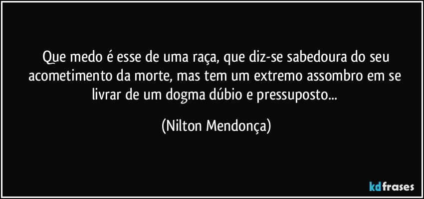 ⁠Que medo é esse de uma raça, que diz-se sabedoura do seu acometimento da morte, mas tem um extremo assombro em se livrar de um dogma dúbio e pressuposto... (Nilton Mendonça)