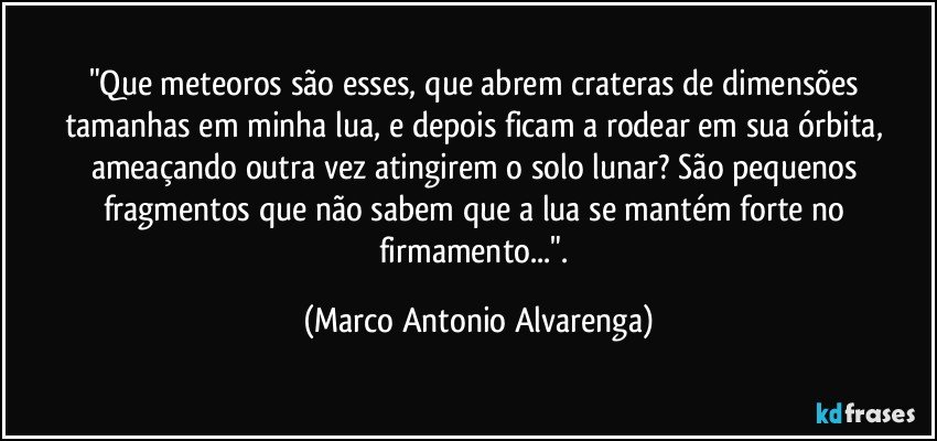 "Que meteoros são esses, que abrem crateras de dimensões tamanhas em minha lua, e depois ficam a rodear em sua órbita, ameaçando outra vez atingirem o solo lunar? São pequenos fragmentos que não sabem que a lua se mantém forte no firmamento...". (Marco Antonio Alvarenga)