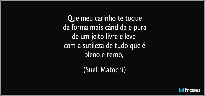 Que meu carinho te toque
da forma mais cândida e pura
de um jeito livre e leve 
com a sutileza de tudo que é
pleno e terno, (Sueli Matochi)