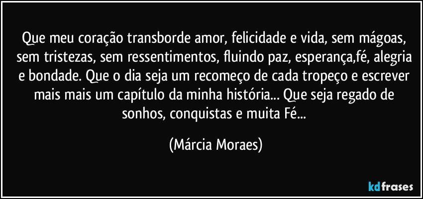 Que meu coração transborde amor, felicidade e vida, sem mágoas, sem tristezas, sem ressentimentos, fluindo paz, esperança,fé, alegria e bondade. Que o dia seja um recomeço de cada tropeço e escrever mais mais um capítulo da minha história... Que seja regado de sonhos, conquistas e muita Fé... (Márcia Moraes)