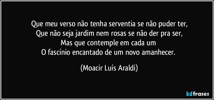 Que meu verso não tenha serventia se não puder ter,
Que não seja jardim nem rosas se não der pra ser,
Mas que contemple em cada um 
O fascínio encantado de um novo amanhecer. (Moacir Luís Araldi)