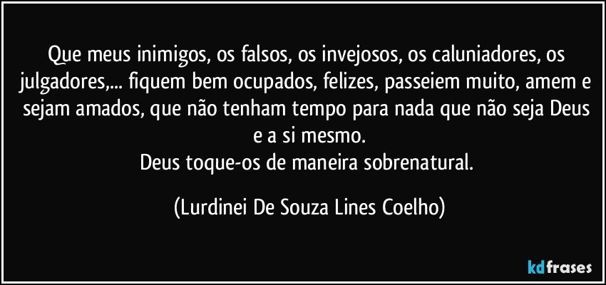 Que meus inimigos, os falsos, os invejosos, os caluniadores, os julgadores,... fiquem bem ocupados, felizes, passeiem muito, amem e sejam amados, que não tenham tempo para nada que não seja Deus e a si mesmo.
Deus toque-os de maneira sobrenatural. (Lurdinei De Souza Lines Coelho)