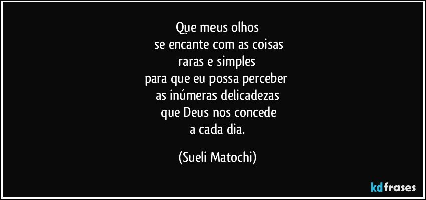 Que meus olhos
 se encante com as coisas
 raras e simples 
para que eu possa perceber 
as inúmeras delicadezas
 que Deus nos concede
 a cada dia. (Sueli Matochi)