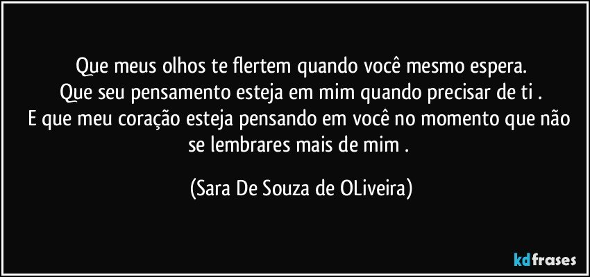 Que meus olhos te flertem quando você mesmo espera.
Que seu pensamento esteja em mim quando precisar de ti .
E que meu coração esteja pensando em você no momento que não se lembrares mais de mim . (Sara De Souza de OLiveira)