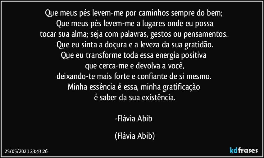 Que meus pés levem-me por caminhos sempre do bem; 
Que meus pés levem-me a lugares onde eu possa
tocar sua alma; seja com palavras, gestos ou pensamentos. 
Que eu sinta a doçura e a leveza da sua gratidão.
Que eu transforme toda essa energia positiva 
que cerca-me e devolva a você,
deixando-te mais forte e confiante de si mesmo. 
Minha essência é essa, minha gratificação 
é saber da sua existência.

-Flávia Abib (Flávia Abib)