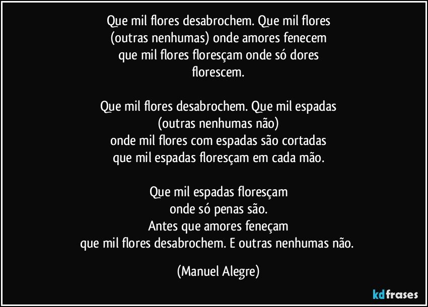 Que mil flores desabrochem. Que mil flores
(outras nenhumas) onde amores fenecem
que mil flores floresçam onde só dores
florescem.

Que mil flores desabrochem. Que mil espadas
(outras nenhumas não)
onde mil flores com espadas são cortadas
que mil espadas floresçam em cada mão.

Que mil espadas floresçam
onde só penas são.
Antes que amores feneçam
que mil flores desabrochem. E outras nenhumas não. (Manuel Alegre)