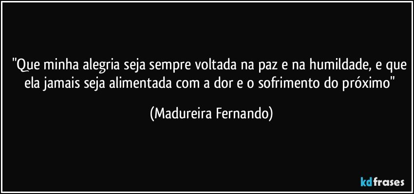 "Que minha alegria seja sempre voltada na paz e na humildade, e que ela jamais seja alimentada com a dor e o sofrimento do próximo" (Madureira Fernando)