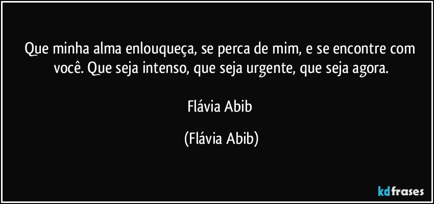 Que minha alma enlouqueça, se perca de mim, e se encontre com você. Que seja intenso, que seja urgente, que seja agora.

Flávia Abib (Flávia Abib)