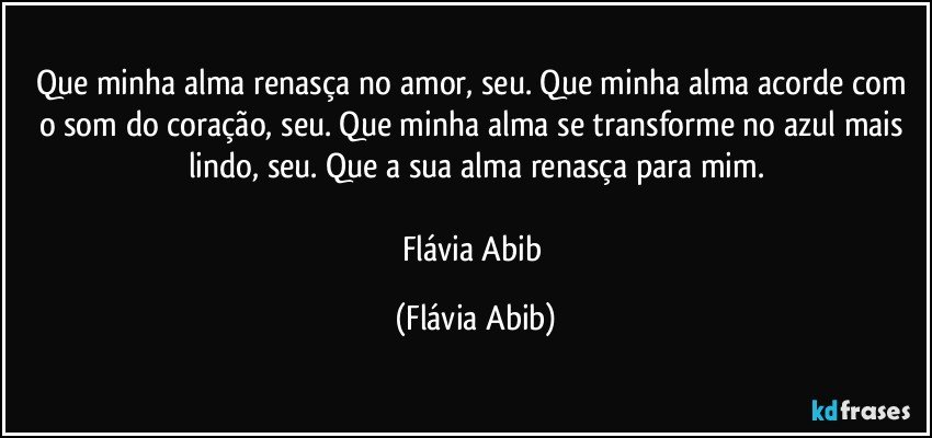 Que minha alma renasça no amor, seu. Que minha alma acorde com o som do coração, seu. Que minha alma se transforme no azul mais lindo, seu. Que a sua alma renasça para mim.

Flávia Abib (Flávia Abib)