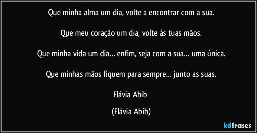 Que minha alma um dia, volte a encontrar com a sua.

Que meu coração um dia, volte às tuas mãos.

Que minha vida um dia… enfim, seja com a sua… uma única.

Que minhas mãos fiquem para sempre… junto as suas.

Flávia Abib (Flávia Abib)