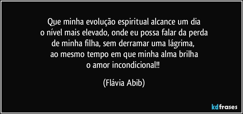 Que minha evolução espiritual alcance um dia
o nível mais elevado, onde eu possa falar da perda
de minha filha, sem derramar uma lágrima, 
ao mesmo tempo em que minha alma brilha
o amor incondicional!! (Flávia Abib)