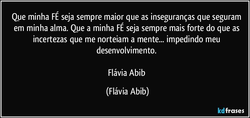 Que minha FÉ seja sempre maior que as inseguranças que seguram em minha alma. Que a minha FÉ seja sempre mais forte do que as incertezas que me norteiam a mente... impedindo meu desenvolvimento. 

Flávia Abib (Flávia Abib)