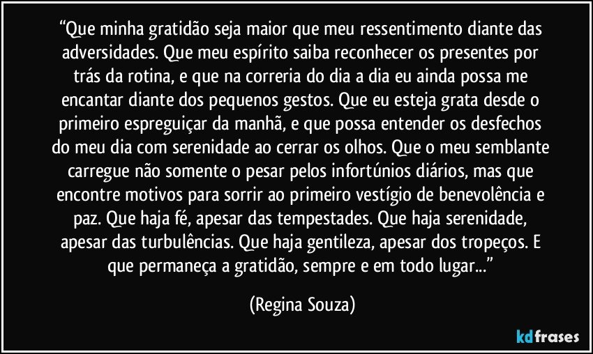 “Que minha gratidão seja maior que meu ressentimento diante das adversidades. Que meu espírito saiba reconhecer os presentes por trás da rotina, e que na correria do dia a dia eu ainda possa me encantar diante dos pequenos gestos. Que eu esteja grata desde o primeiro espreguiçar da manhã, e que possa entender os desfechos do meu dia com serenidade ao cerrar os olhos. Que o meu semblante carregue não somente o pesar pelos infortúnios diários, mas que encontre motivos para sorrir ao primeiro vestígio de benevolência e paz. Que haja fé, apesar das tempestades. Que haja serenidade, apesar das turbulências. Que haja gentileza, apesar dos tropeços. E que permaneça a gratidão, sempre e em todo lugar...” (Regina Souza)