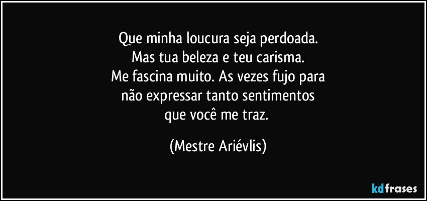 Que minha loucura seja perdoada.
Mas tua beleza e teu carisma.
Me fascina muito. As vezes fujo para
não expressar tanto sentimentos
que você me traz. (Mestre Ariévlis)