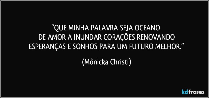 “QUE MINHA PALAVRA SEJA OCEANO 
DE AMOR A INUNDAR CORAÇÕES RENOVANDO
 ESPERANÇAS E SONHOS PARA UM FUTURO MELHOR.” (Mônicka Christi)