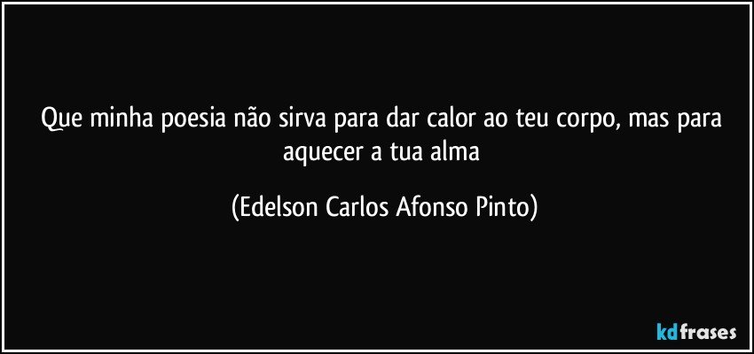 Que minha poesia não sirva para dar calor ao teu corpo, mas para aquecer a tua alma (Edelson Carlos Afonso Pinto)
