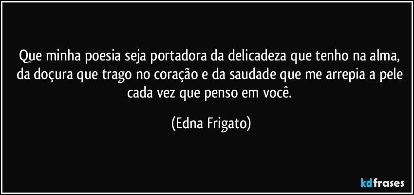 Que minha poesia seja portadora da delicadeza que tenho na alma, da doçura que trago no coração e da saudade que me arrepia a pele cada vez que penso em você. (Edna Frigato)