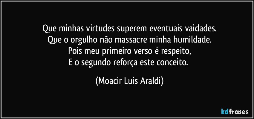 Que minhas virtudes superem eventuais vaidades.
Que o orgulho não massacre minha humildade.
Pois meu primeiro verso é respeito,
E o segundo reforça este conceito. (Moacir Luís Araldi)