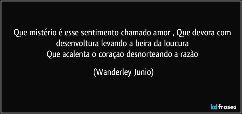 Que mistério é esse sentimento chamado amor , Que devora com desenvoltura levando a beira da loucura 
Que acalenta o coraçao desnorteando a razão (Wanderley Junio)