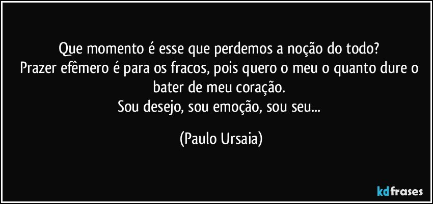 Que momento é esse que perdemos a noção do todo? 
Prazer efêmero é para os fracos, pois quero o meu o quanto dure o bater de meu coração. 
Sou desejo, sou emoção, sou seu... (Paulo Ursaia)