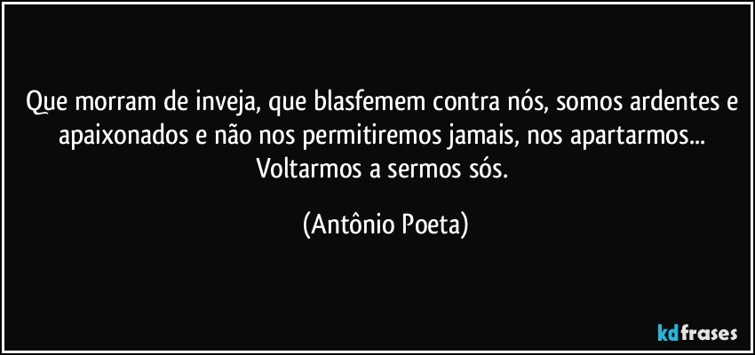 Que morram de inveja, que blasfemem contra nós, somos ardentes e apaixonados e não nos permitiremos jamais,  nos apartarmos... Voltarmos a sermos sós. (Antônio Poeta)