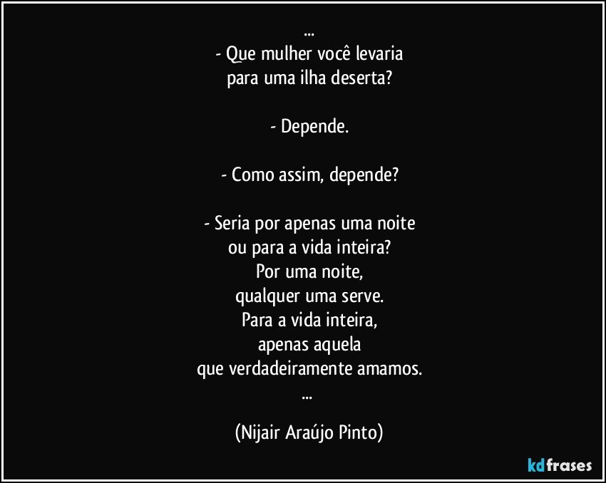 ...
- Que mulher você levaria
para uma ilha deserta?

- Depende.

- Como assim, depende?

- Seria por apenas uma noite
ou para a vida inteira?
Por uma noite,
qualquer uma serve.
Para a vida inteira,
apenas aquela
que verdadeiramente amamos.
... (Nijair Araújo Pinto)