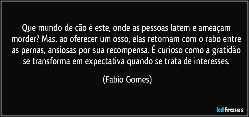 Que mundo de cão é este, onde as pessoas latem e ameaçam morder? Mas, ao oferecer um osso, elas retornam com o rabo entre as pernas, ansiosas por sua recompensa. É curioso como a gratidão se transforma em expectativa quando se trata de interesses. (Fabio Gomes)