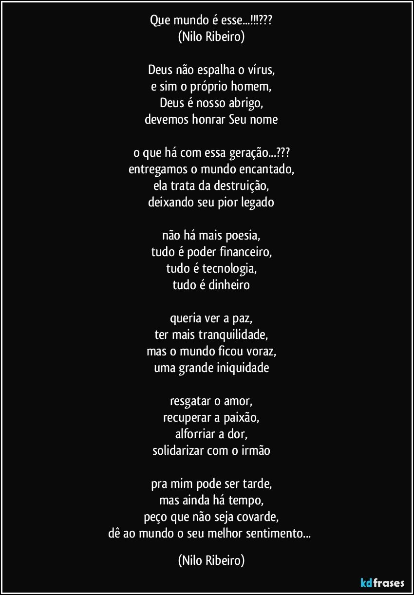 Que mundo é esse...!!!???
(Nilo Ribeiro)

Deus não espalha o vírus,
e sim o próprio homem,
Deus é nosso abrigo,
devemos honrar Seu nome

o que há com essa geração...???
entregamos o mundo encantado,
ela trata da destruição,
deixando seu pior legado

não há mais poesia,
tudo é poder financeiro,
tudo é tecnologia,
tudo é dinheiro

queria ver a paz,
ter mais tranquilidade,
mas o mundo ficou voraz,
uma grande iniquidade

resgatar o amor,
recuperar a paixão,
alforriar a dor,
solidarizar com o irmão

pra mim pode ser tarde,
mas ainda há tempo,
peço que não seja covarde,
dê ao mundo o seu melhor sentimento... (Nilo Ribeiro)